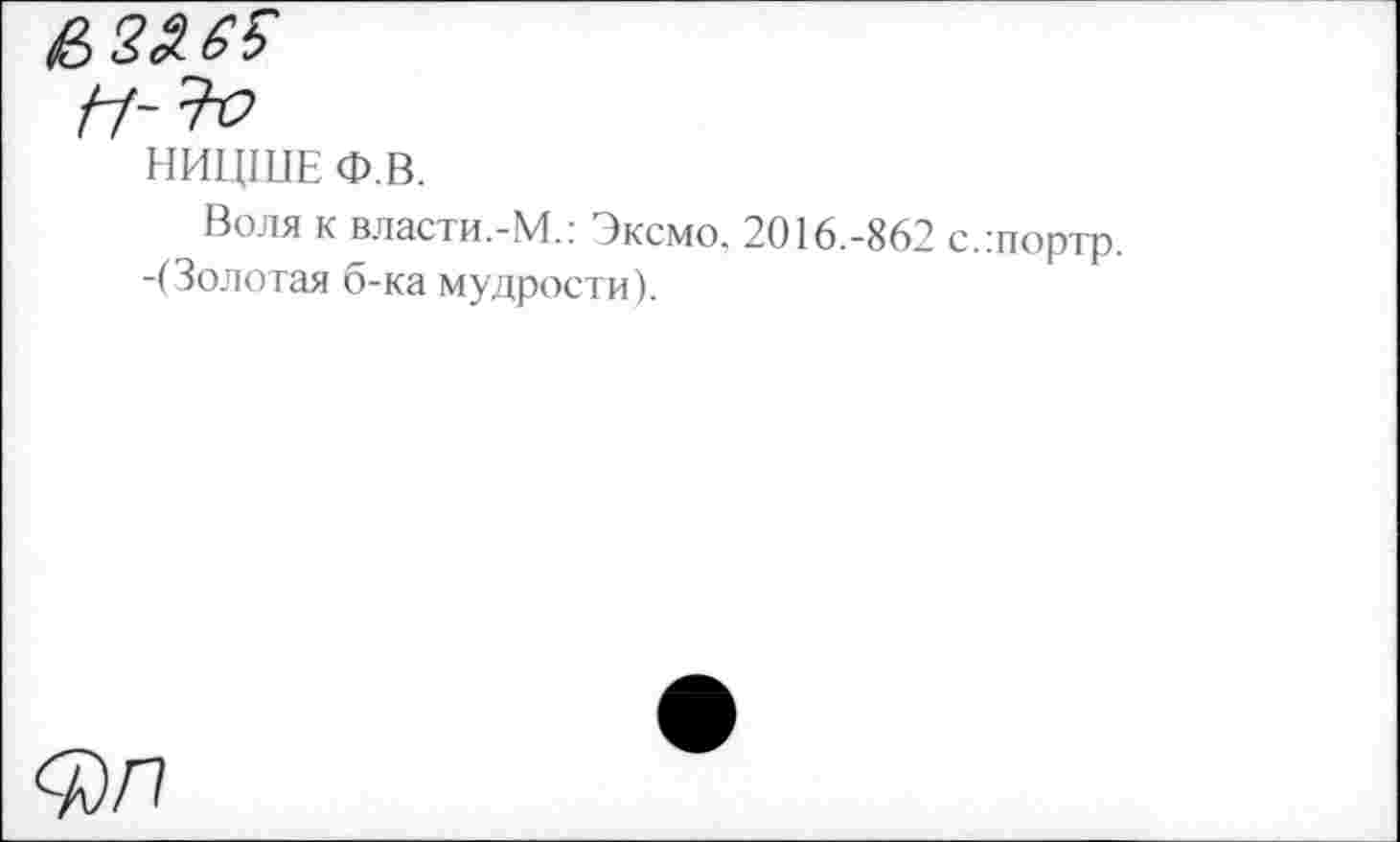 ﻿НИЦШЕ Ф.В.
Воля к власти.-М.: Эксмо. 2016.-862 с.:портр. -(Золотая б-ка мудрости).
